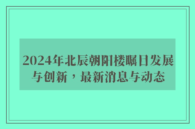 2024年北辰朝阳楼瞩目发展与创新，最新消息与动态